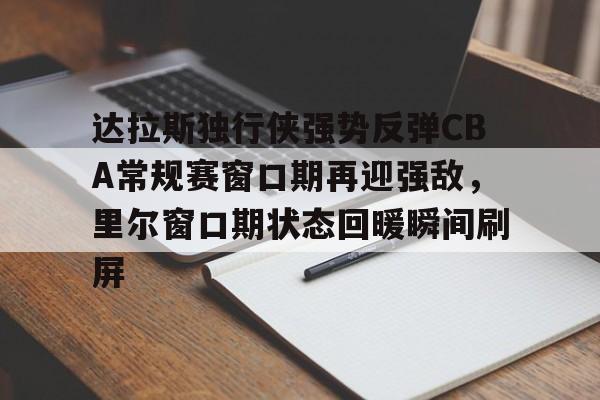 开云体验APP官网入口-达拉斯独行侠强势反弹CBA常规赛窗口期再迎强敌，里尔窗口期状态回暖瞬间刷屏