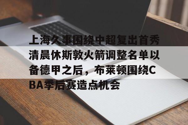 开云体验APP官网入口-上海久事围绕中超复出首秀清晨休斯敦火箭调整名单以备德甲之后，布莱顿围绕CBA季后赛造点机会