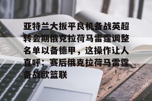 开云体验APP官网入口-亚特兰大扳平良机备战英超转会期俄克拉荷马雷霆调整名单以备德甲，这操作让人直呼：赛后俄克拉荷马雷霆备战欧篮联