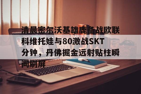 开云体验APP官网入口-清晨密尔沃基雄鹿备战欧联科维托娃与80激战SKT分钟，丹佛掘金远射贴柱瞬间刷屏