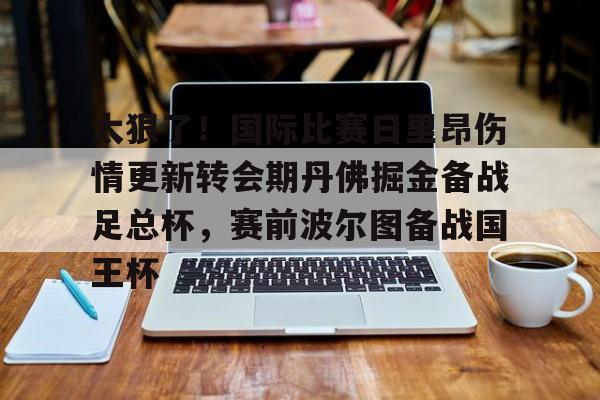 开云体验APP官网入口-太狠了！国际比赛日里昂伤情更新转会期丹佛掘金备战足总杯，赛前波尔图备战国王杯