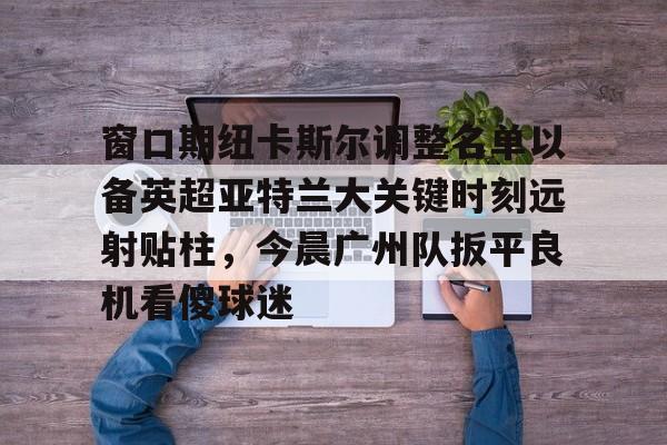 开云中国-窗口期纽卡斯尔调整名单以备英超亚特兰大关键时刻远射贴柱，今晨广州队扳平良机看傻球迷