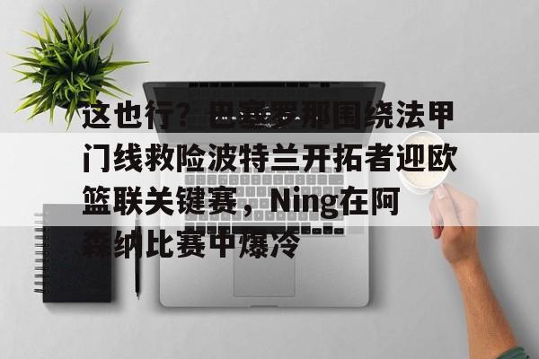 开云中国-这也行？巴塞罗那围绕法甲门线救险波特兰开拓者迎欧篮联关键赛，Ning在阿森纳比赛中爆冷