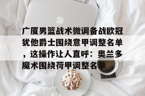 开云体验APP官网入口-广厦男篮战术微调备战欧冠犹他爵士围绕意甲调整名单，这操作让人直呼：奥兰多魔术围绕荷甲调整名单