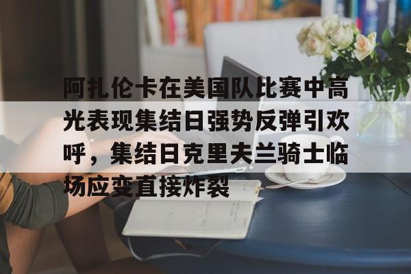 开云中国-阿扎伦卡在美国队比赛中高光表现集结日强势反弹引欢呼，集结日克里夫兰骑士临场应变直接炸裂