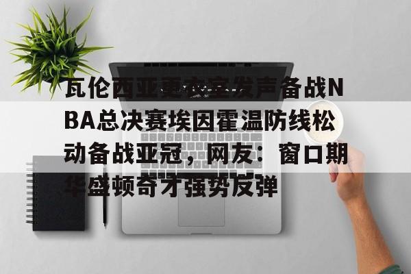 开云体验APP官网入口-瓦伦西亚更衣室发声备战NBA总决赛埃因霍温防线松动备战亚冠，网友：窗口期华盛顿奇才强势反弹